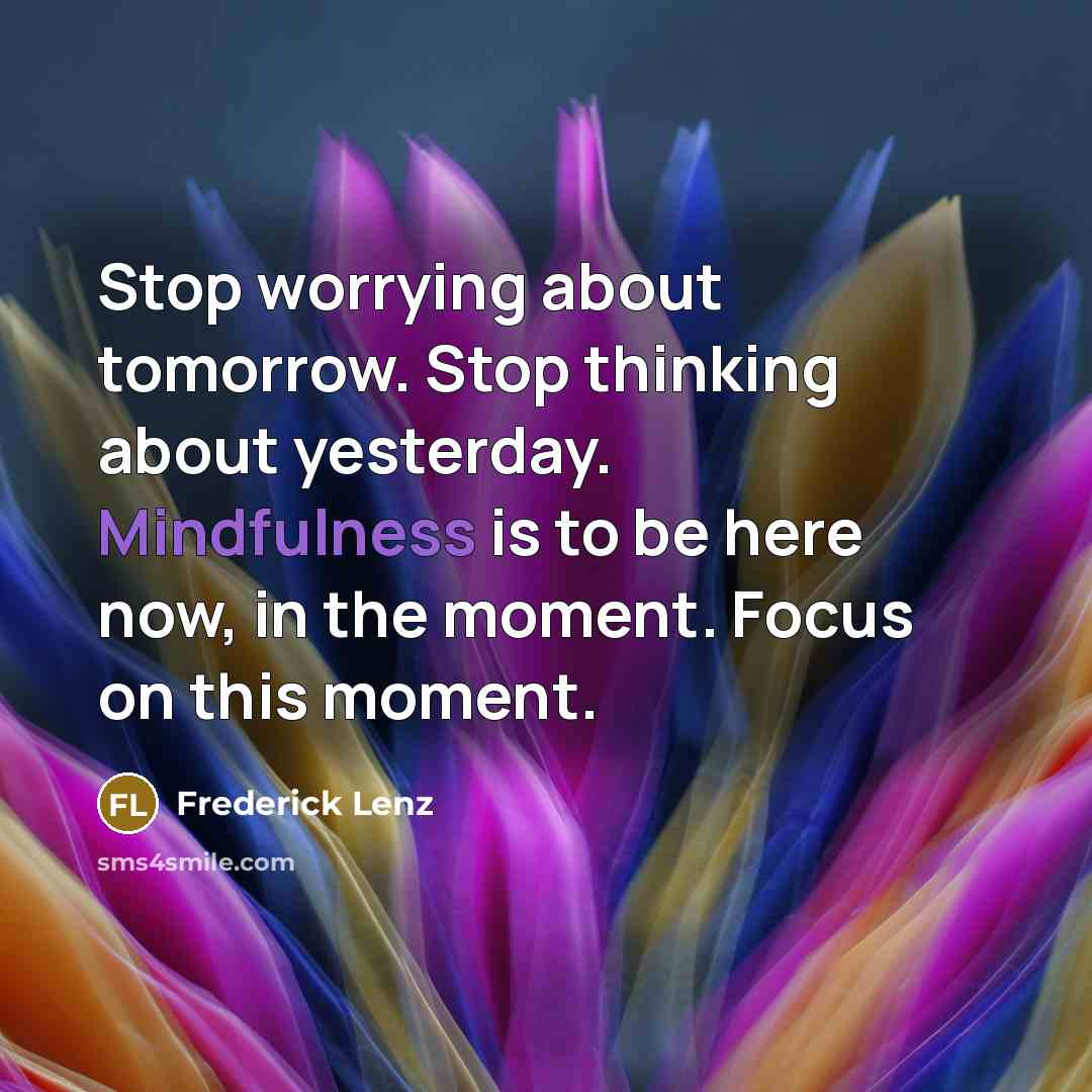 “Stop worrying about tomorrow. Stop thinking about yesterday. Mindfulness is to be here now, in the moment. Focus on this moment.” quote by Frederick Lenz
