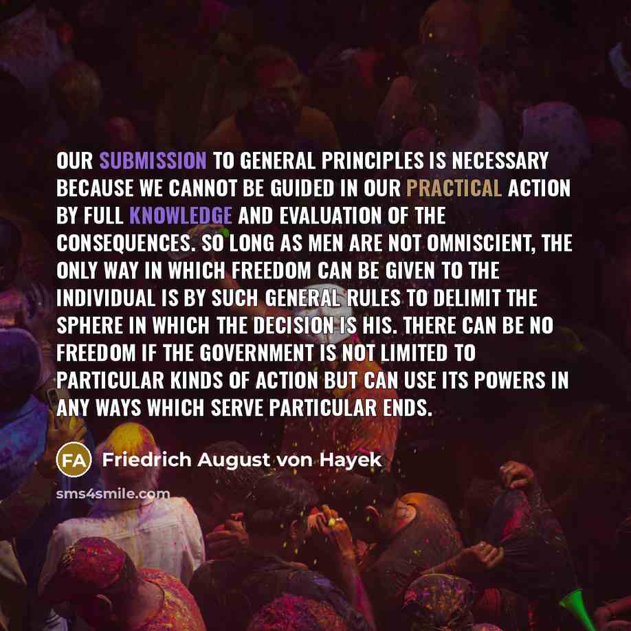 “Our submission to general principles is necessary because we cannot be guided in our practical action by full knowledge and evaluation of the consequences. So long as men are not omniscient, the only way in which freedom can be given to the individual is by such general rules to delimit the sphere…” quote by Friedrich August von Hayek