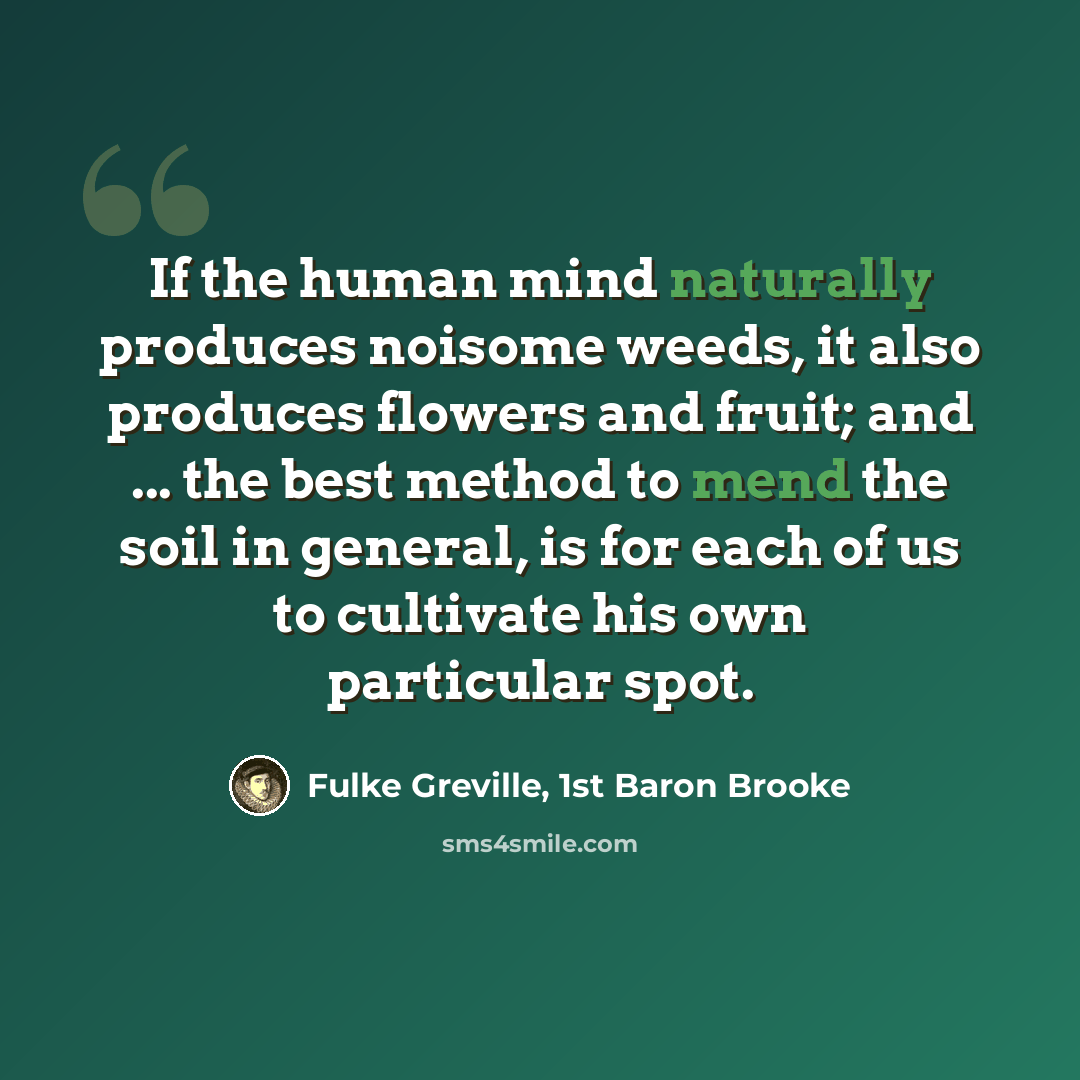 “If the human mind naturally produces noisome weeds, it also produces flowers and fruit; and ... the best method to mend the soil in general, is for each of us to cultivate his own particular spot.” quote by Fulke Greville, 1st Baron Brooke