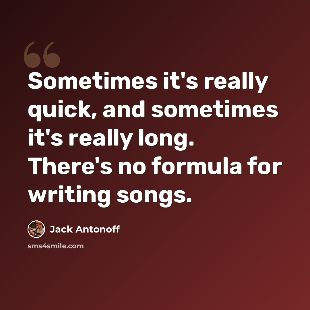 “Sometimes it's really quick, and sometimes it's really long. There's no formula for writing songs.” quote by Jack Antonoff