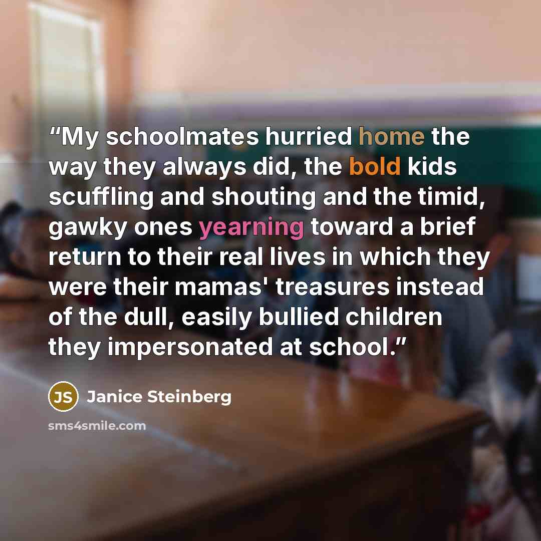 “My schoolmates hurried home the way they always did, the bold kids scuffling and shouting and the timid, gawky ones yearning toward a brief return to their real lives in which they were their mamas' treasures instead of the dull, easily bullied children they impersonated at school.” quote by Janice Steinberg