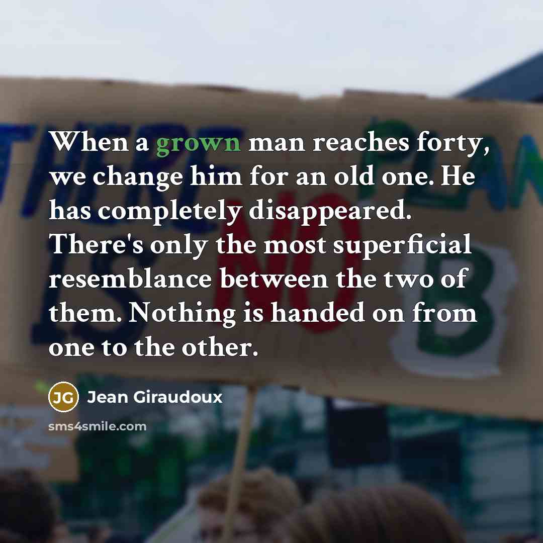 “When a grown man reaches forty, we change him for an old one. He has completely disappeared. There's only the most superficial resemblance between the two of them. Nothing is handed on from one to the other.” quote by Jean Giraudoux