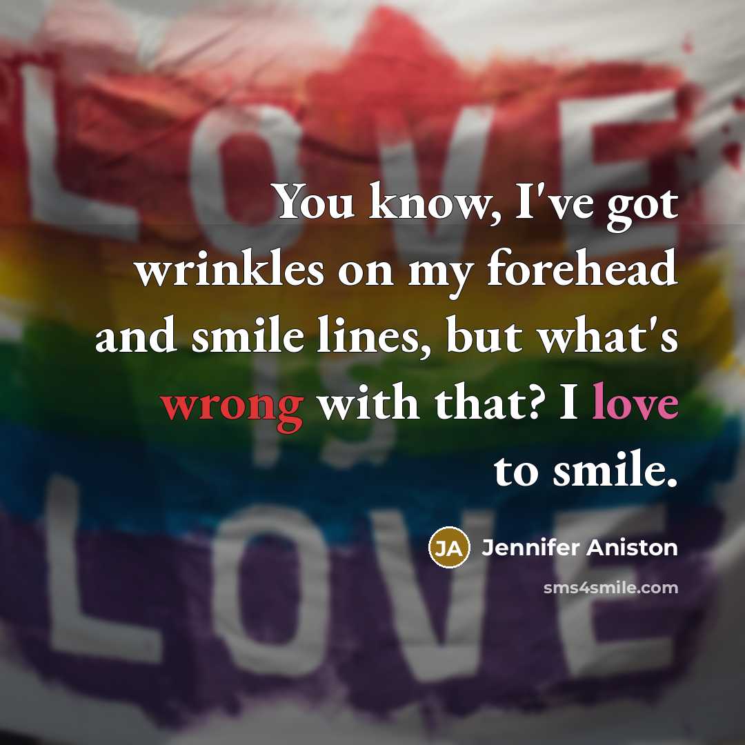 “You know, I've got wrinkles on my forehead and smile lines, but what's wrong with that? I love to smile.” quote by Jennifer Aniston