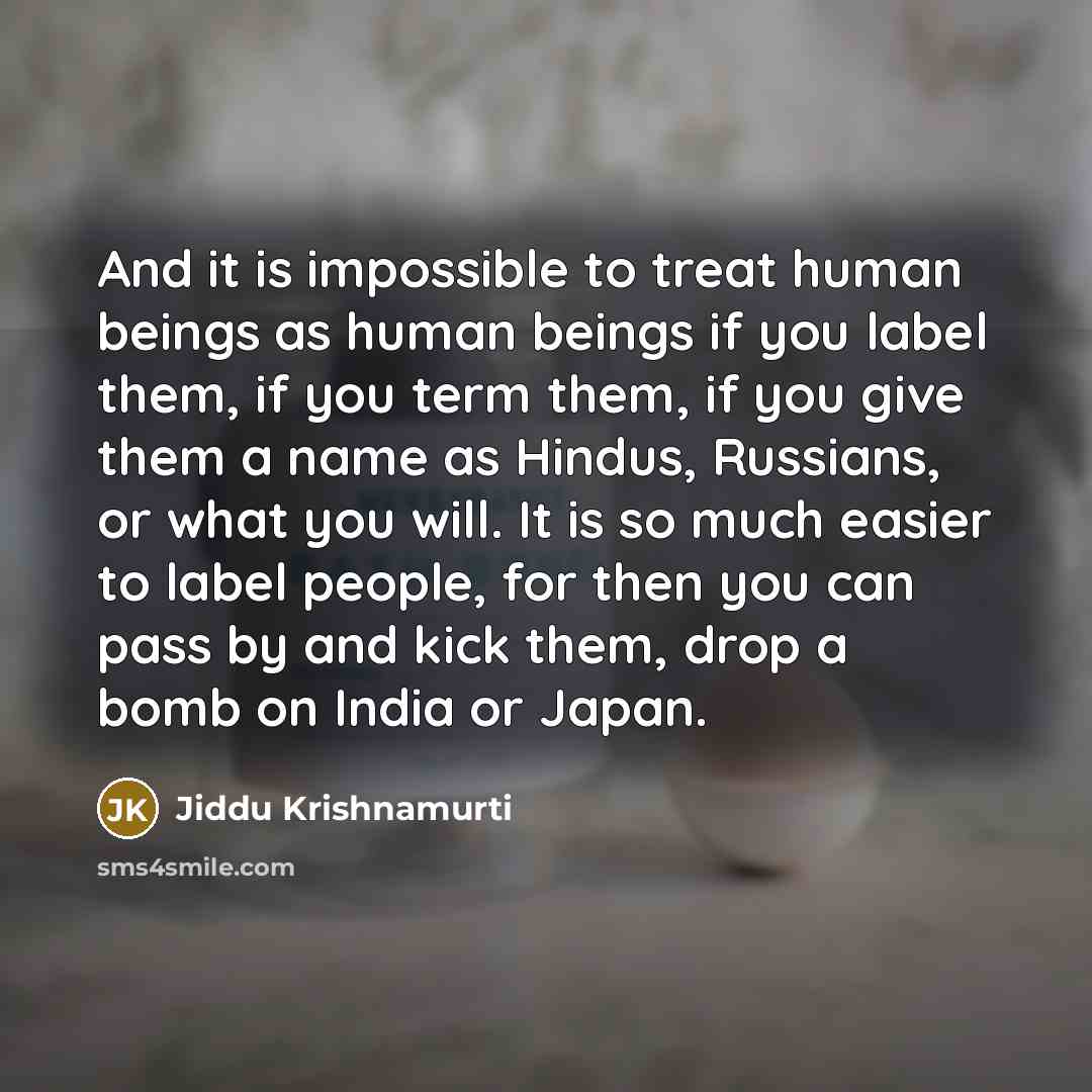 “And it is impossible to treat human beings as human beings if you label them, if you term them, if you give them a name as Hindus, Russians, or what you will. It is so much easier to label people, for then you can pass by and kick them, drop a bomb on India or Japan.” quote by Jiddu Krishnamurti