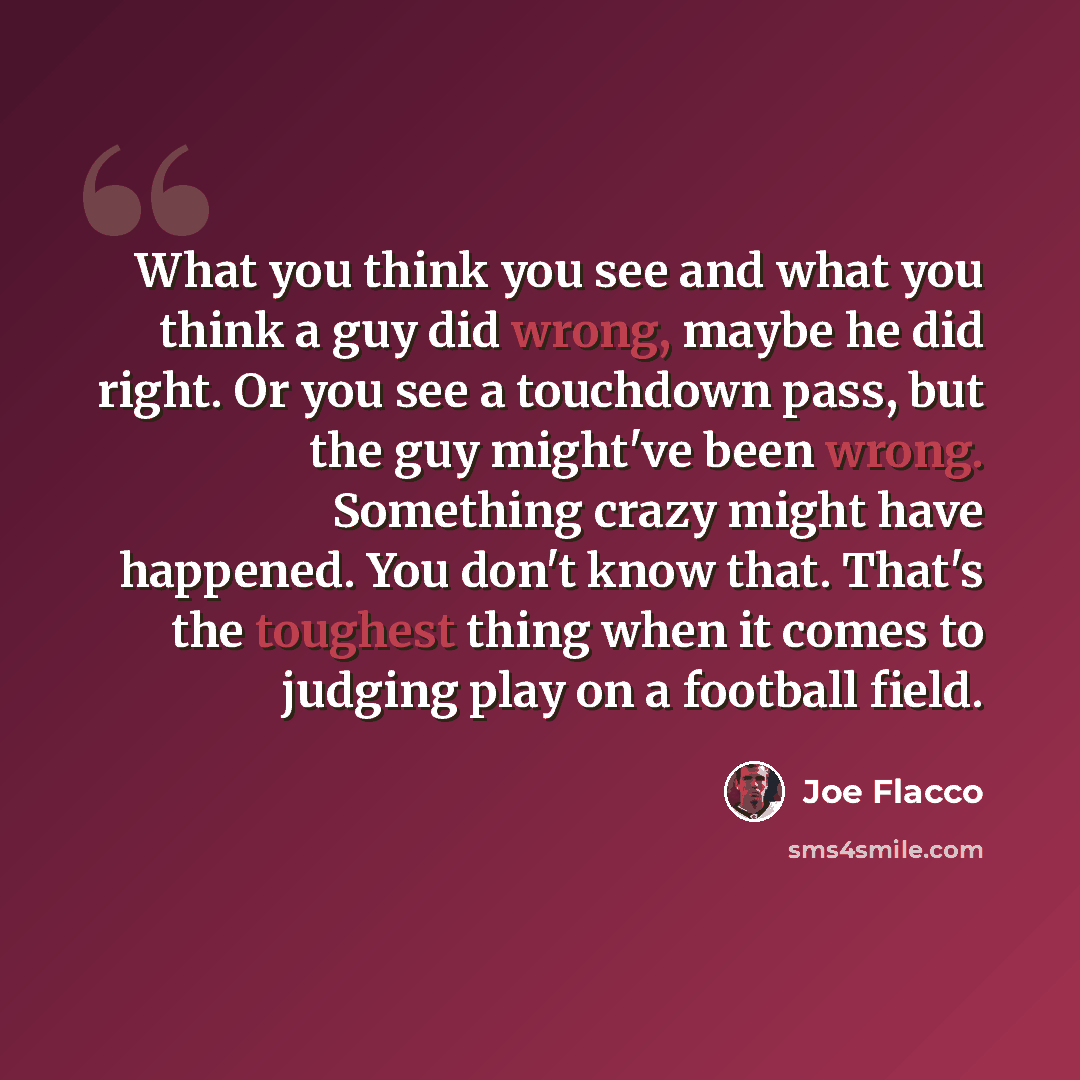 “What you think you see and what you think a guy did wrong, maybe he did right. Or you see a touchdown pass, but the guy might've been wrong. Something crazy might have happened. You don't know that. That's the toughest thing when it comes to judging play on a football field.” quote by Joe Flacco