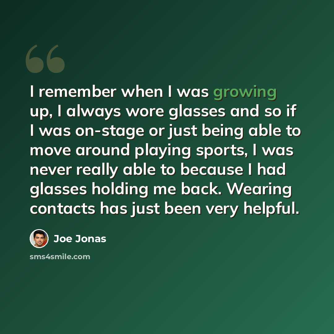 “I remember when I was growing up, I always wore glasses and so if I was on-stage or just being able to move around playing sports, I was never really able to because I had glasses holding me back. Wearing contacts has just been very helpful.” quote by Joe Jonas