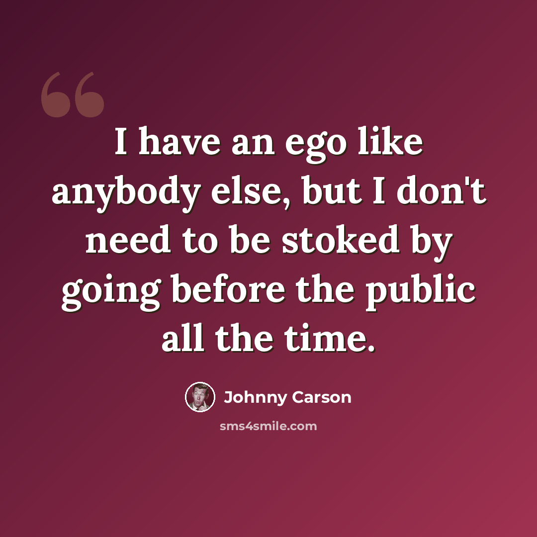 “I have an ego like anybody else, but I don't need to be stoked by going before the public all the time.” quote by Johnny Carson