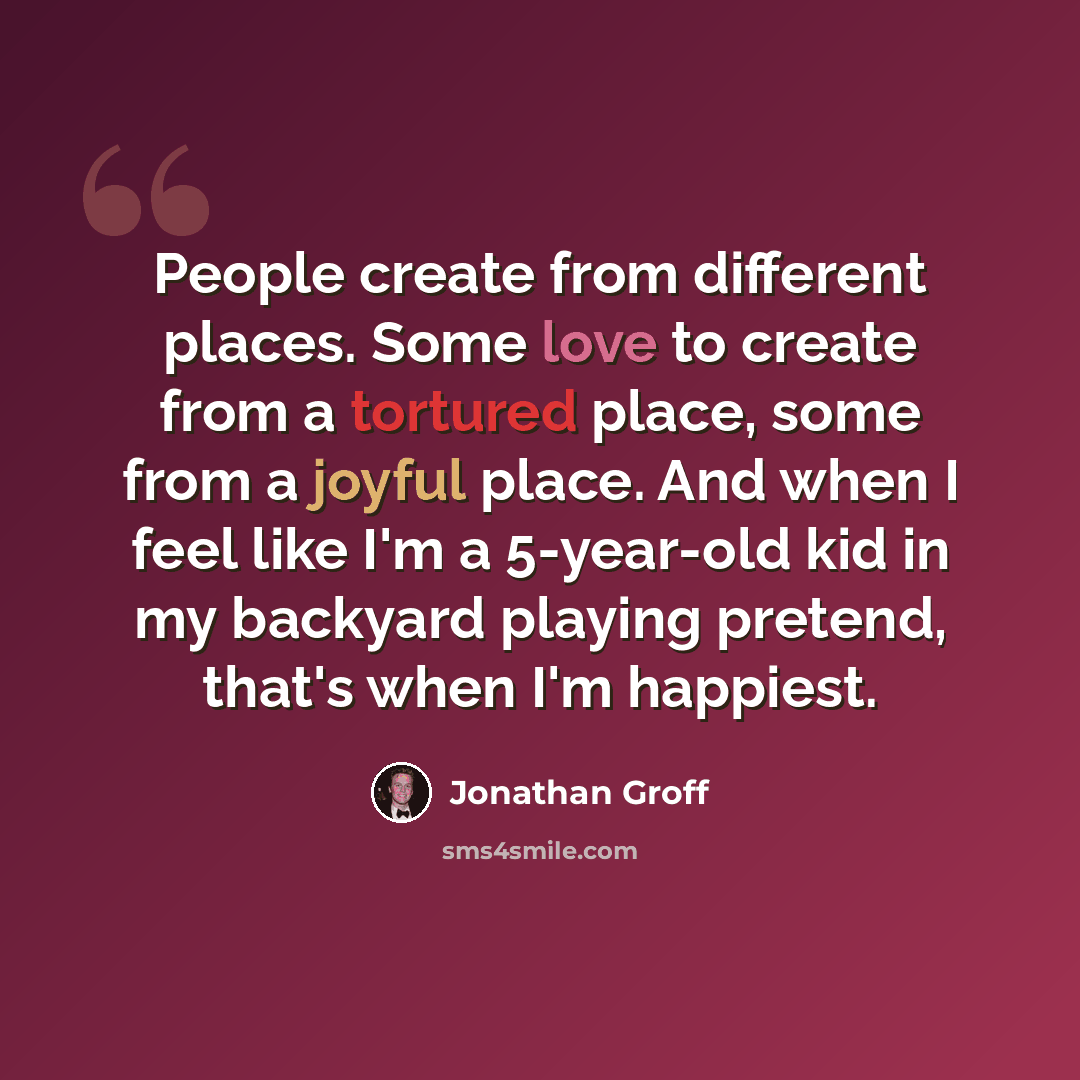 “People create from different places. Some love to create from a tortured place, some from a joyful place. And when I feel like I'm a 5-year-old kid in my backyard playing pretend, that's when I'm happiest.” quote by Jonathan Groff