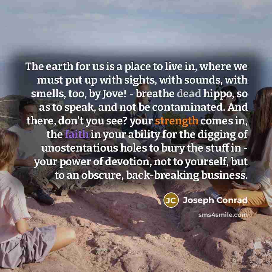 “The earth for us is a place to live in, where we must put up with sights, with sounds, with smells, too, by Jove! - breathe dead hippo, so as to speak, and not be contaminated. And there, don't you see? your strength comes in, the faith in your ability for the digging of unostentatious holes to…” quote by Joseph Conrad