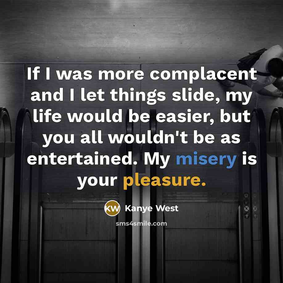 “If I was more complacent and I let things slide, my life would be easier, but you all wouldn't be as entertained. My misery is your pleasure.” quote by Kanye West