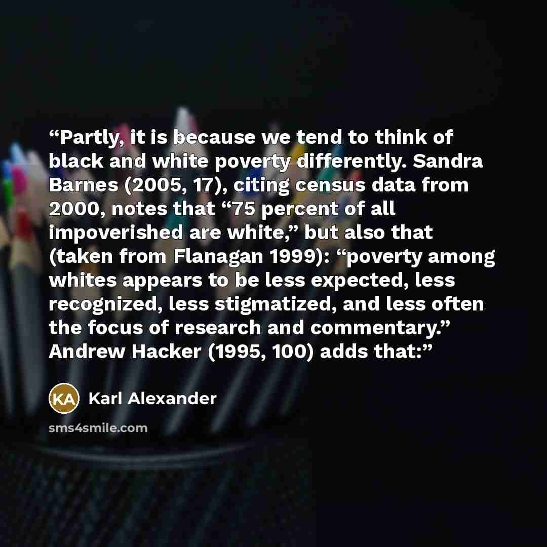 “Partly, it is because we tend to think of black and white poverty differently. Sandra Barnes (2005, 17), citing census data from 2000, notes that “75 percent of all impoverished are white,” but also that (taken from Flanagan 1999): “poverty among whites appears to be less expected, less…” quote by Karl Alexander