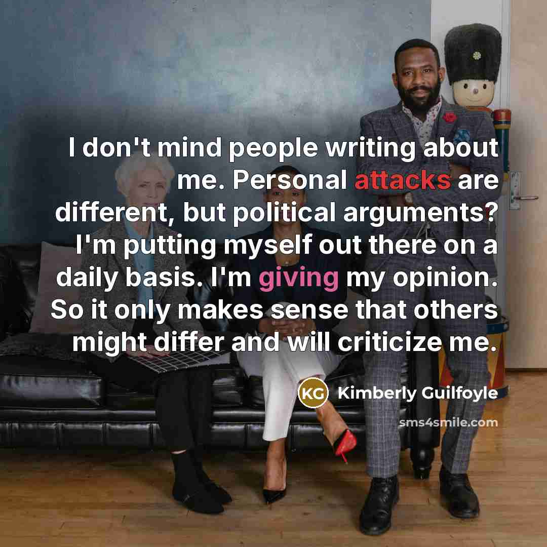 “I don't mind people writing about me. Personal attacks are different, but political arguments? I'm putting myself out there on a daily basis. I'm giving my opinion. So it only makes sense that others might differ and will criticize me.” quote by Kimberly Guilfoyle
