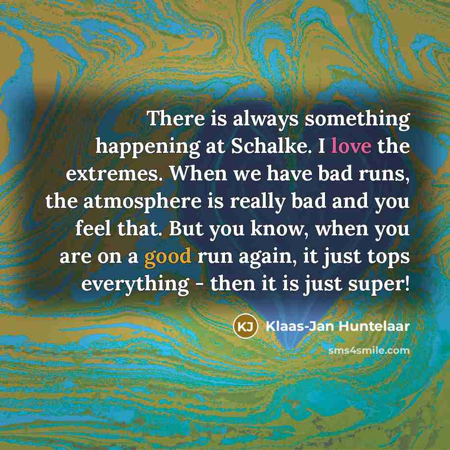 “There is always something happening at Schalke. I love the extremes. When we have bad runs, the atmosphere is really bad and you feel that. But you know, when you are on a good run again, it just tops everything - then it is just super!” quote by Klaas-Jan Huntelaar