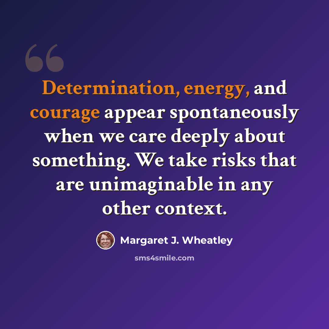 “Determination, energy, and courage appear spontaneously when we care deeply about something. We take risks that are unimaginable in any other context.” quote by Margaret J. Wheatley