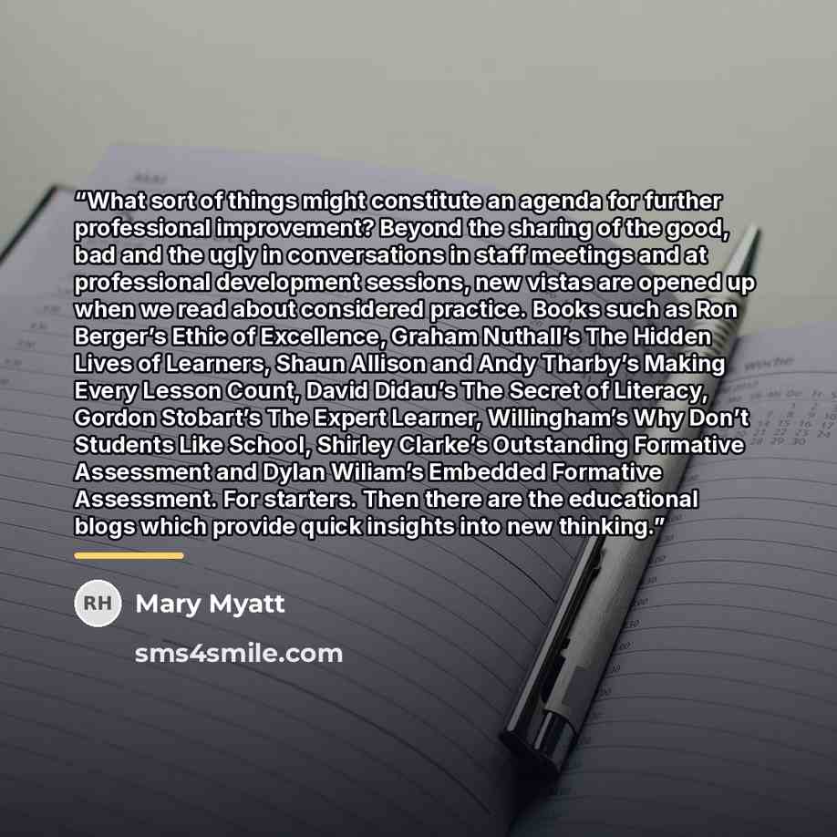“What sort of things might constitute an agenda for further professional improvement? Beyond the sharing of the good, bad and the ugly in conversations in staff meetings and at professional development sessions, new vistas are opened up when we read about considered practice. Books such as Ron…” quote by Mary Myatt