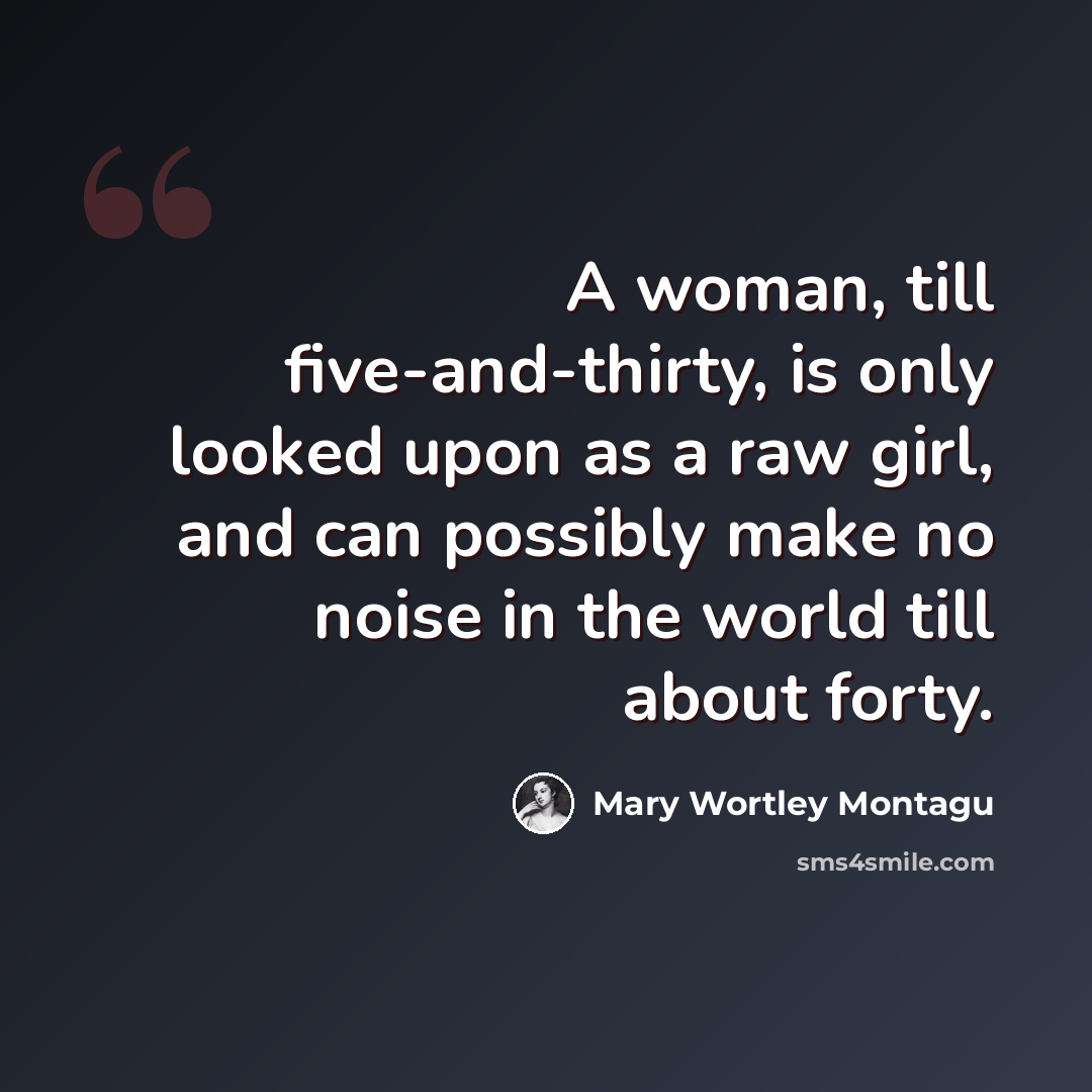 “A woman, till five-and-thirty, is only looked upon as a raw girl, and can possibly make no noise in the world till about forty.” quote by Mary Wortley Montagu