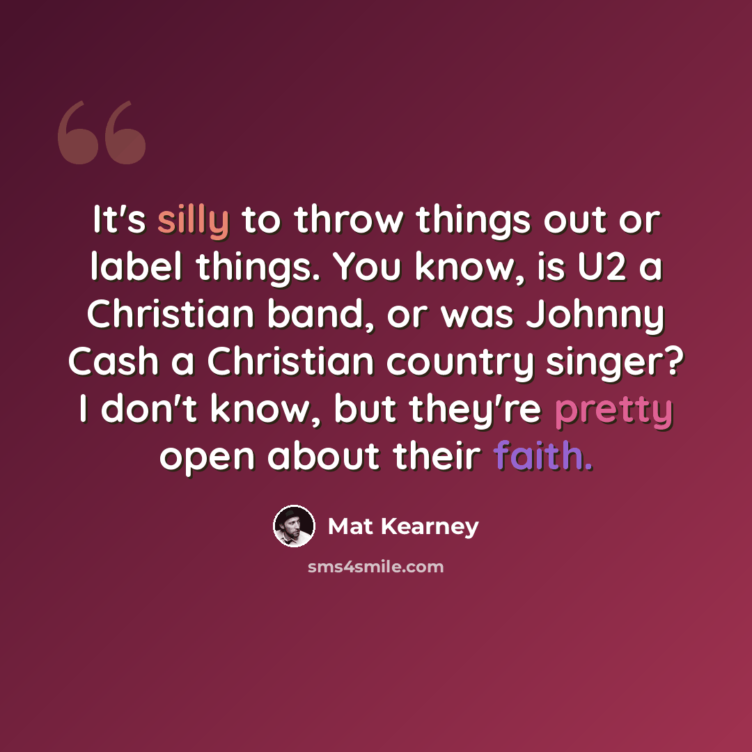 “It's silly to throw things out or label things. You know, is U2 a Christian band, or was Johnny Cash a Christian country singer? I don't know, but they're pretty open about their faith.” quote by Mat Kearney