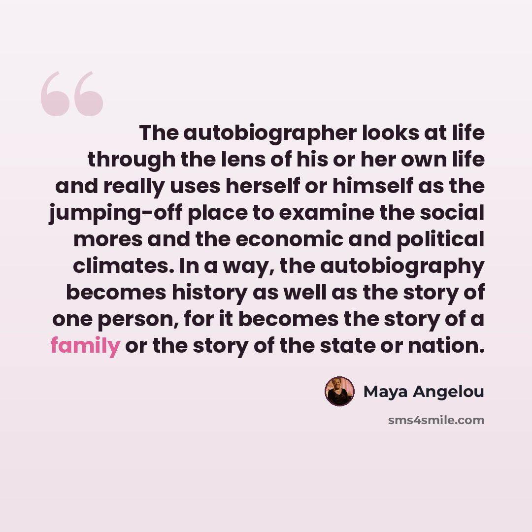 “The autobiographer looks at life through the lens of his or her own life and really uses herself or himself as the jumping-off place to examine the social mores and the economic and political climates. In a way, the autobiography becomes history as well as the story of one person, for it becomes…” quote by Maya Angelou