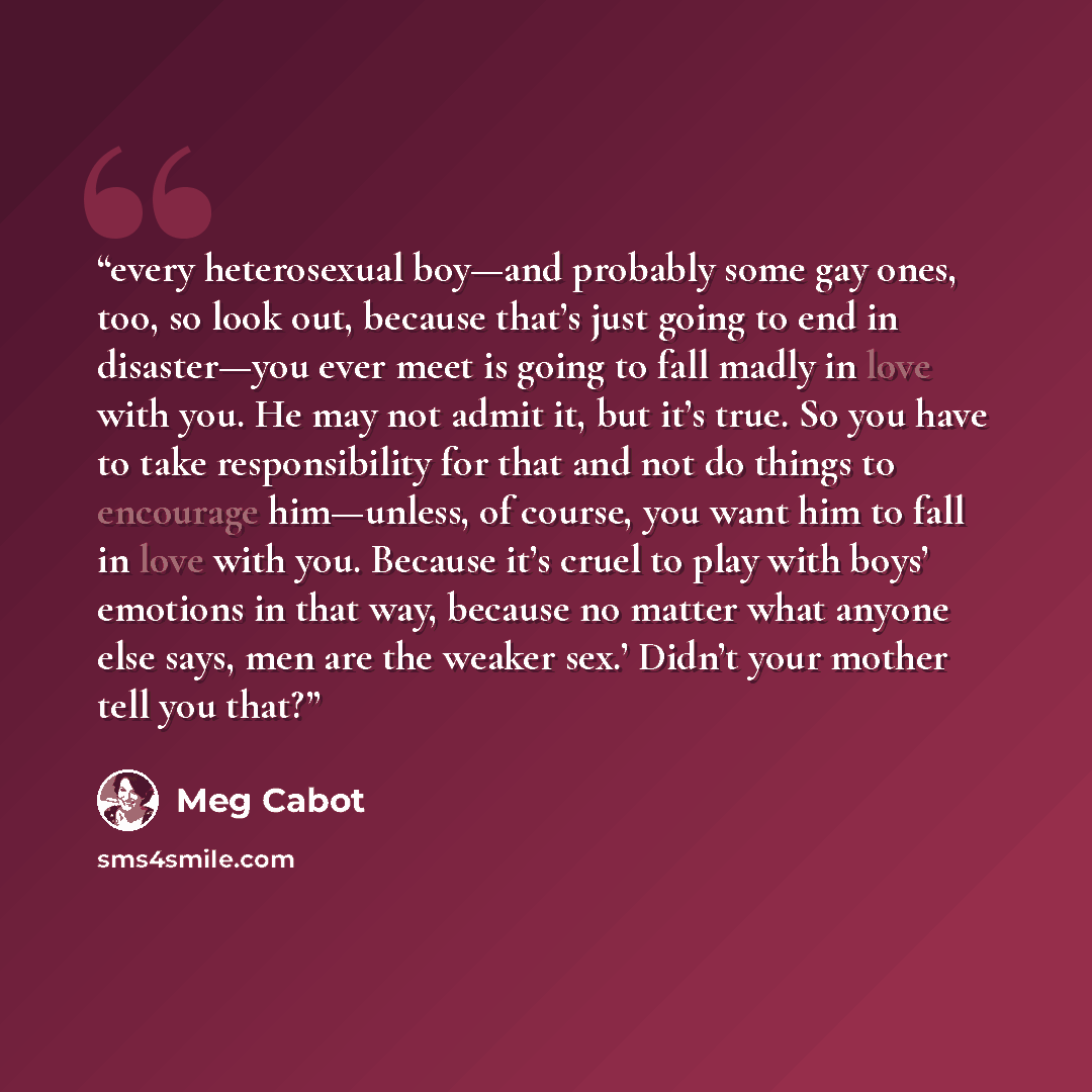 “every heterosexual boy—and probably some gay ones, too, so look out, because that’s just going to end in disaster—you ever meet is going to fall madly in love with you. He may not admit it, but it’s true. So you have to take responsibility for that and not do things to encourage him—unless, of…” quote by Meg Cabot