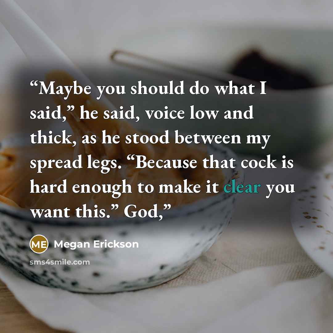 “Maybe you should do what I said,” he said, voice low and thick, as he stood between my spread legs. “Because that cock is hard enough to make it clear you want this.” God,” quote by Megan Erickson