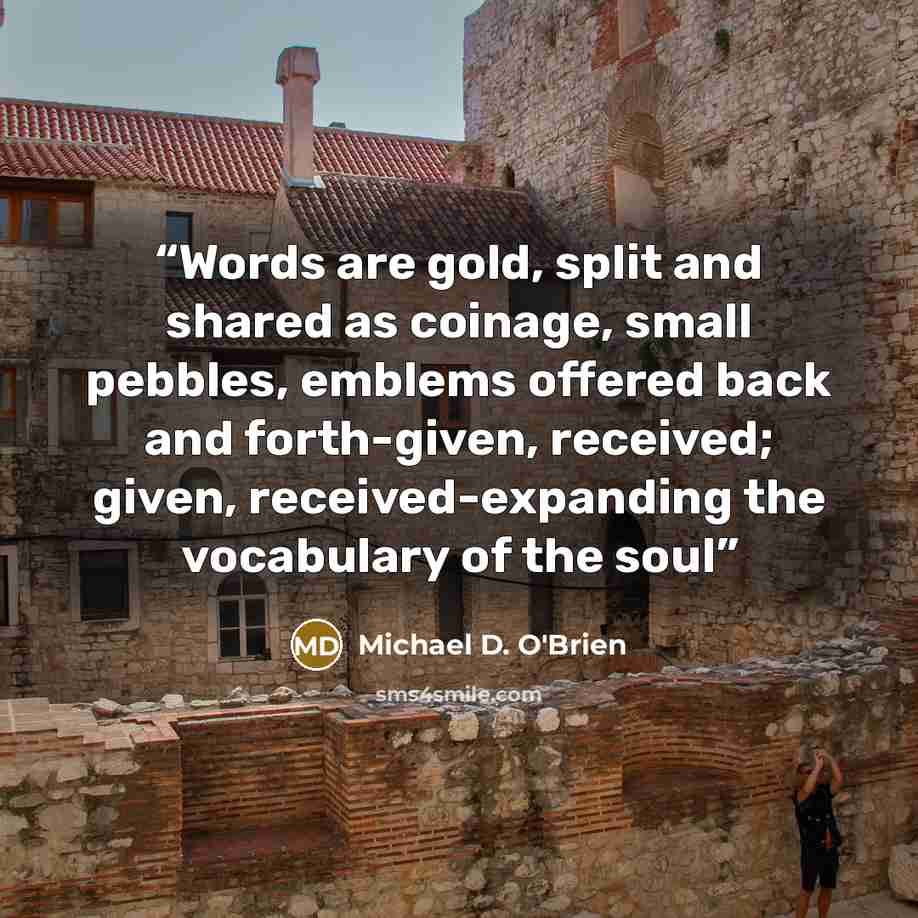 “Words are gold, split and shared as coinage, small pebbles, emblems offered back and forth-given, received; given, received-expanding the vocabulary of the soul” quote by Michael D. O'Brien