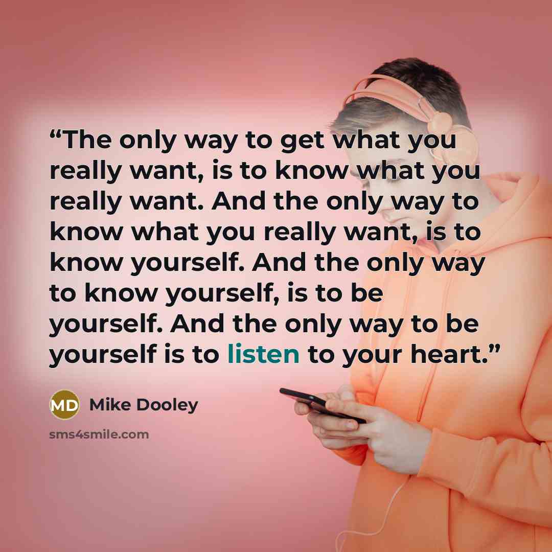 “The only way to get what you really want, is to know what you really want. And the only way to know what you really want, is to know yourself. And the only way to know yourself, is to be yourself. And the only way to be yourself is to listen to your heart.” quote by Mike Dooley