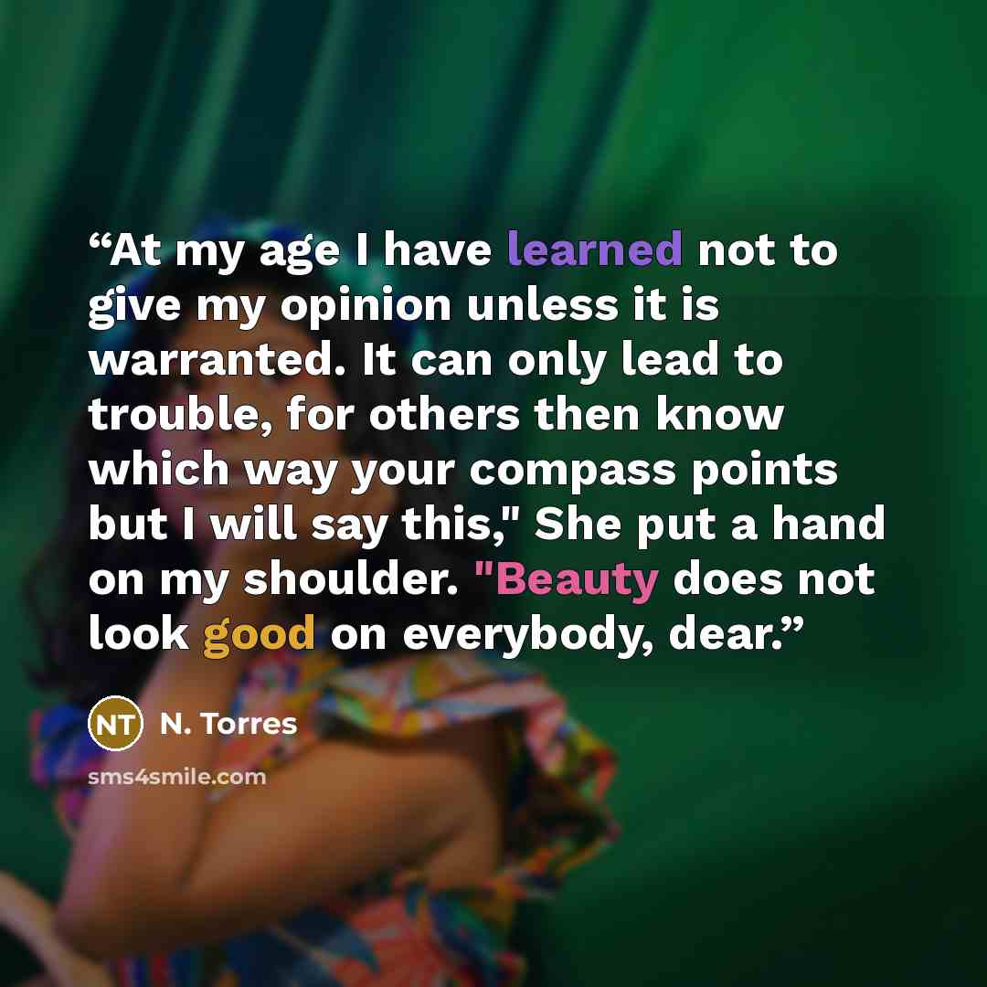 “At my age I have learned not to give my opinion unless it is warranted. It can only lead to trouble, for others then know which way your compass points but I will say this," She put a hand on my shoulder. "Beauty does not look good on everybody, dear.” quote by N. Torres