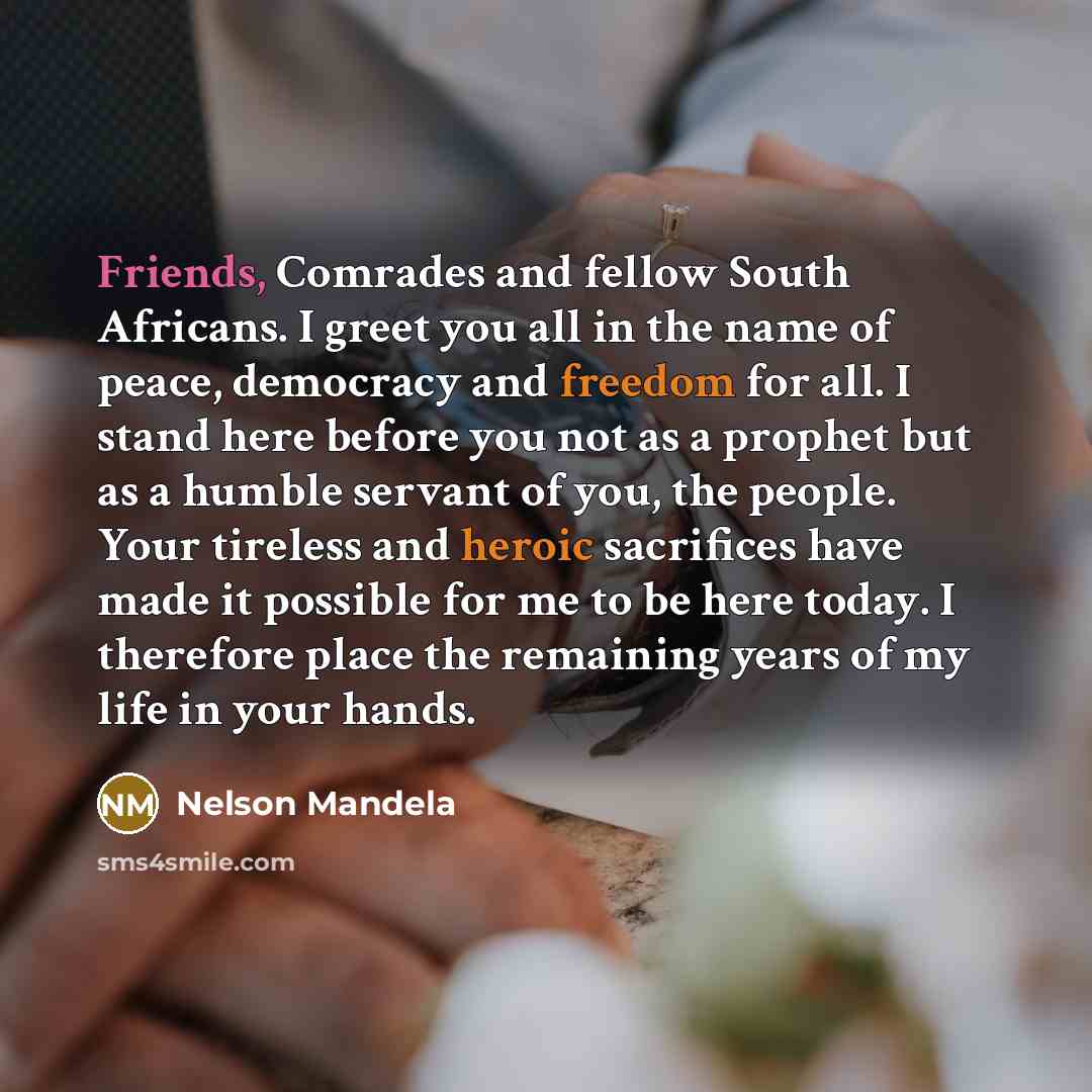 “Friends, Comrades and fellow South Africans. I greet you all in the name of peace, democracy and freedom for all. I stand here before you not as a prophet but as a humble servant of you, the people. Your tireless and heroic sacrifices have made it possible for me to be here today. I therefore…” quote by Nelson Mandela