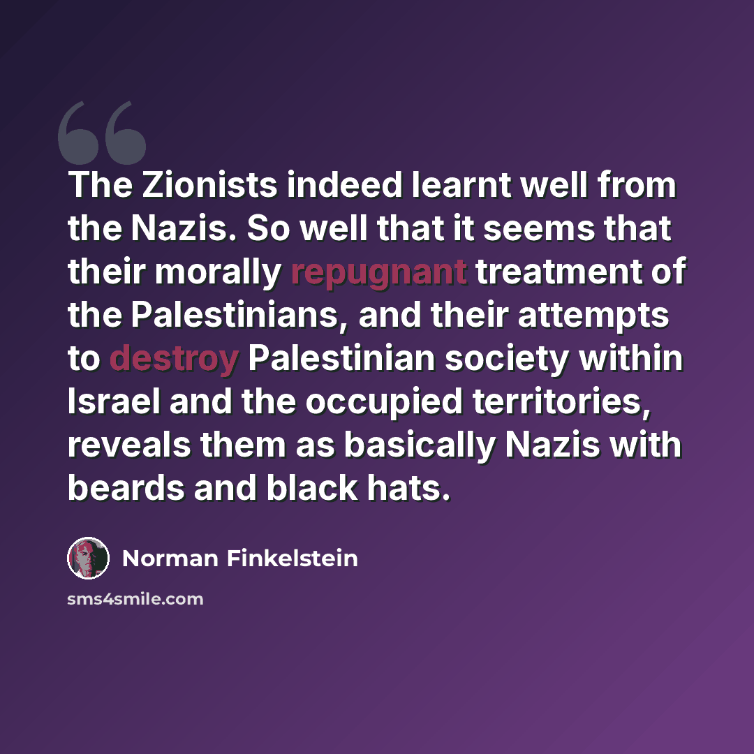 “The Zionists indeed learnt well from the Nazis. So well that it seems that their morally repugnant treatment of the Palestinians, and their attempts to destroy Palestinian society within Israel and the occupied territories, reveals them as basically Nazis with beards and black hats.” quote by Norman Finkelstein