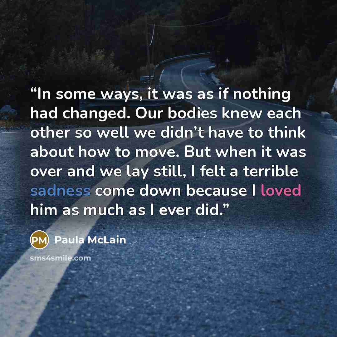 “In some ways, it was as if nothing had changed. Our bodies knew each other so well we didn’t have to think about how to move. But when it was over and we lay still, I felt a terrible sadness come down because I loved him as much as I ever did.” quote by Paula McLain