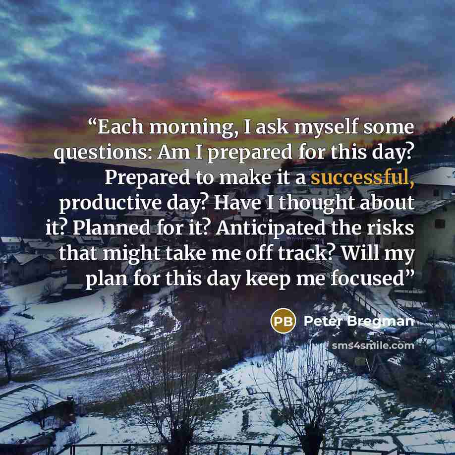 “Each morning, I ask myself some questions: Am I prepared for this day? Prepared to make it a successful, productive day? Have I thought about it? Planned for it? Anticipated the risks that might take me off track? Will my plan for this day keep me focused” quote by Peter Bregman