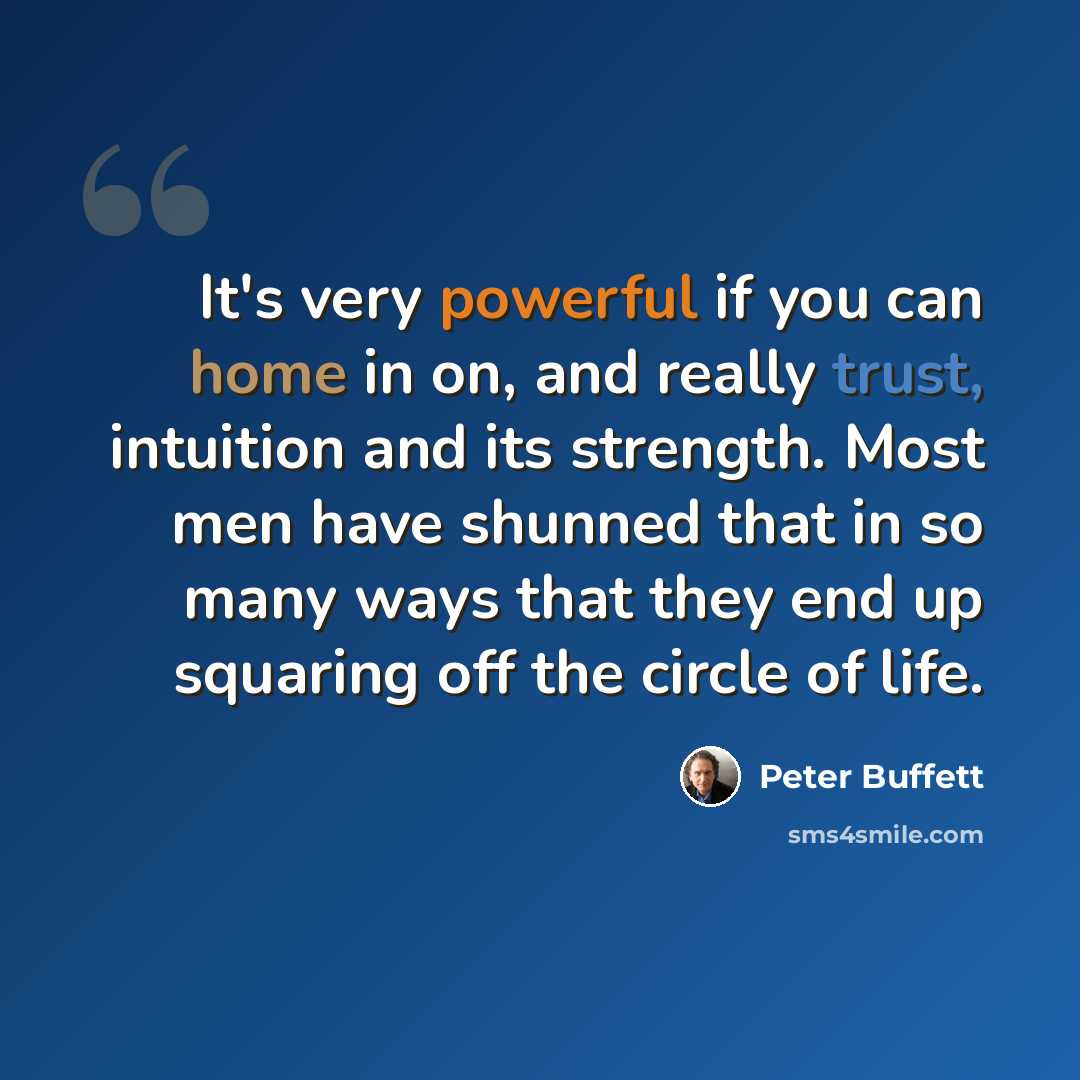 “It's very powerful if you can home in on, and really trust, intuition and its strength. Most men have shunned that in so many ways that they end up squaring off the circle of life.” quote by Peter Buffett