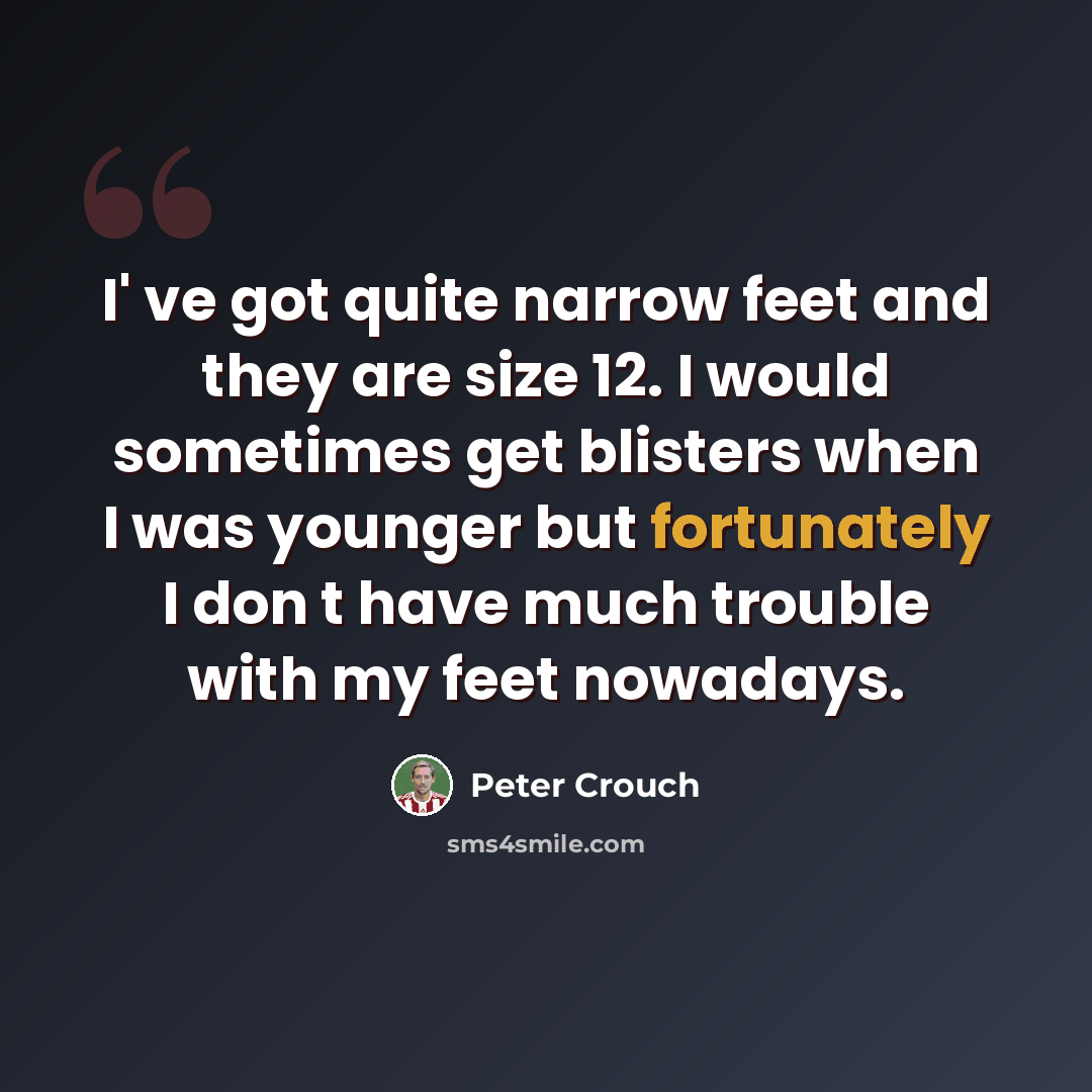 “I' ve got quite narrow feet and they are size 12. I would sometimes get blisters when I was younger but fortunately I don t have much trouble with my feet nowadays.” quote by Peter Crouch