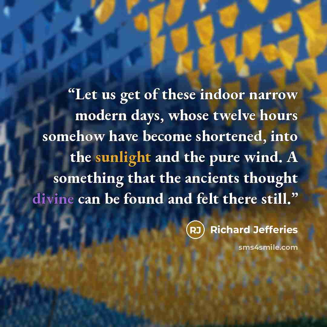 “Let us get of these indoor narrow modern days, whose twelve hours somehow have become shortened, into the sunlight and the pure wind. A something that the ancients thought divine can be found and felt there still.” quote by Richard Jefferies