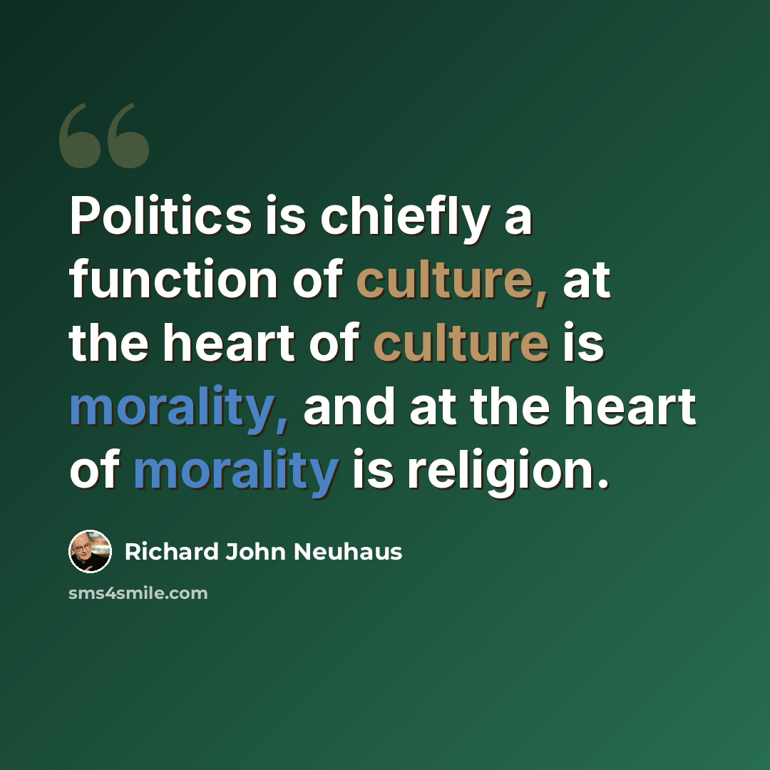 “Politics is chiefly a function of culture, at the heart of culture is morality, and at the heart of morality is religion.” quote by Richard John Neuhaus