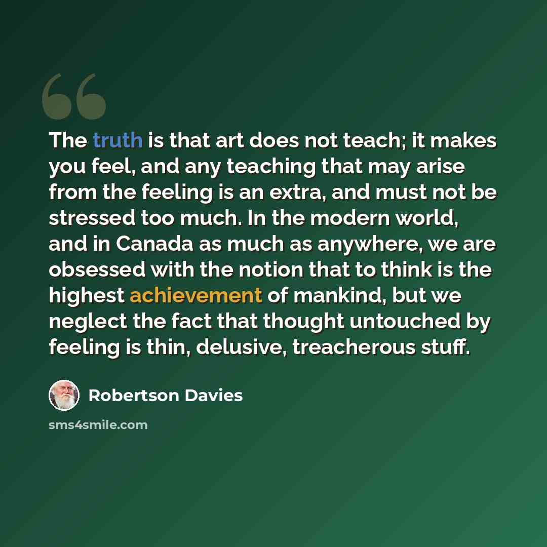 “The truth is that art does not teach; it makes you feel, and any teaching that may arise from the feeling is an extra, and must not be stressed too much. In the modern world, and in Canada as much as anywhere, we are obsessed with the notion that to think is the highest achievement of mankind, but…” quote by Robertson Davies