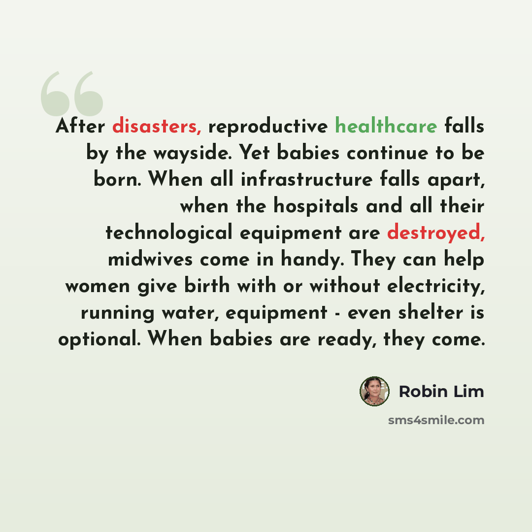 “After disasters, reproductive healthcare falls by the wayside. Yet babies continue to be born. When all infrastructure falls apart, when the hospitals and all their technological equipment are destroyed, midwives come in handy. They can help women give birth with or without electricity, running…” quote by Robin Lim
