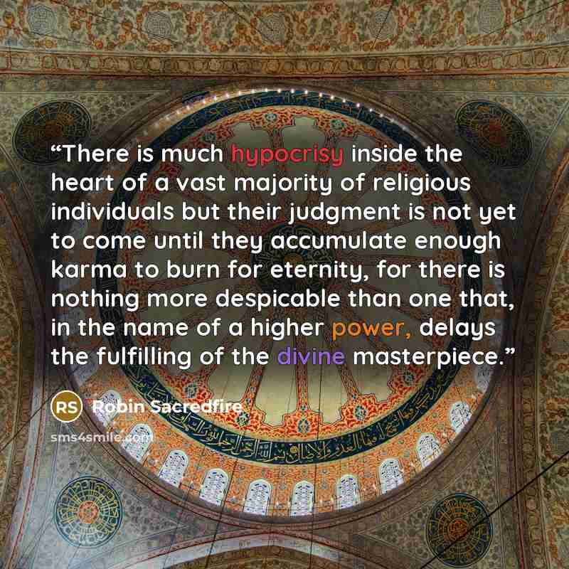 “There is much hypocrisy inside the heart of a vast majority of religious individuals but their judgment is not yet to come until they accumulate enough karma to burn for eternity, for there is nothing more despicable than one that, in the name of a higher power, delays the fulfilling of the divine…” quote by Robin Sacredfire