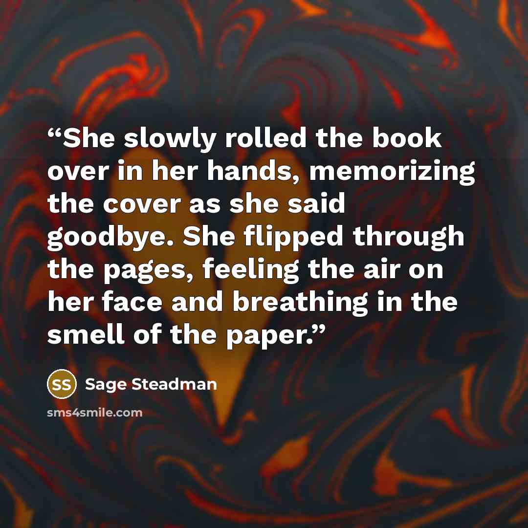 “She slowly rolled the book over in her hands, memorizing the cover as she said goodbye. She flipped through the pages, feeling the air on her face and breathing in the smell of the paper.” quote by Sage Steadman