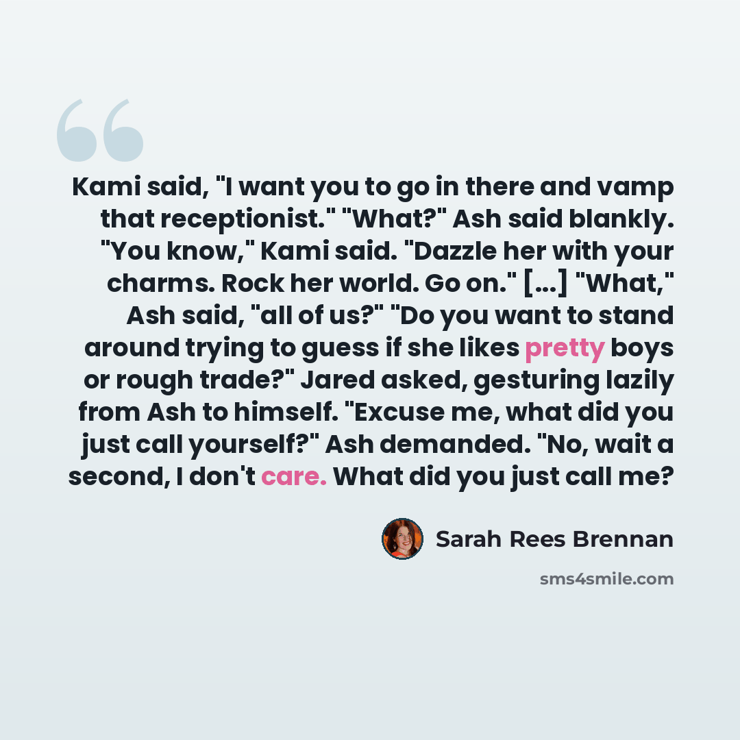 “Kami said, "I want you to go in there and vamp that receptionist." "What?" Ash said blankly. "You know," Kami said. "Dazzle her with your charms. Rock her world. Go on." [...] "What," Ash said, "all of us?" "Do you want to stand around trying to guess if she likes pretty boys or rough trade?"…” quote by Sarah Rees Brennan
