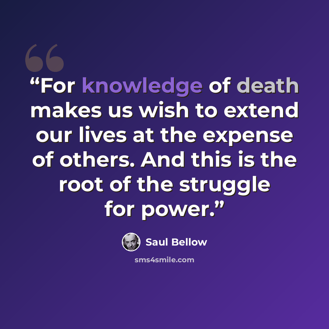 “For knowledge of death makes us wish to extend our lives at the expense of others. And this is the root of the struggle for power.” quote by Saul Bellow