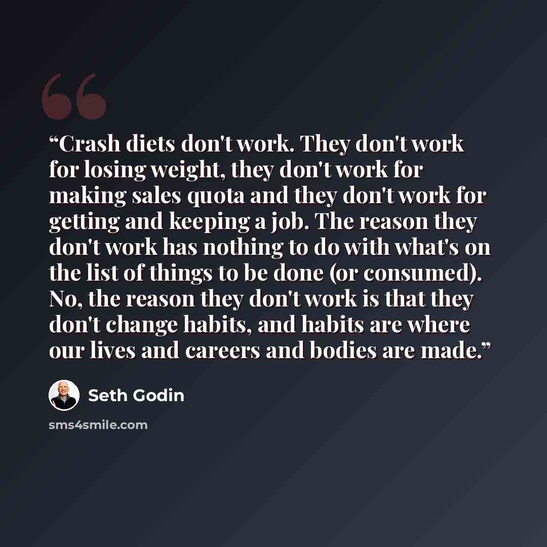 “Crash diets don't work. They don't work for losing weight, they don't work for making sales quota and they don't work for getting and keeping a job. The reason they don't work has nothing to do with what's on the list of things to be done (or consumed). No, the reason they don't work is that they…” quote by Seth Godin