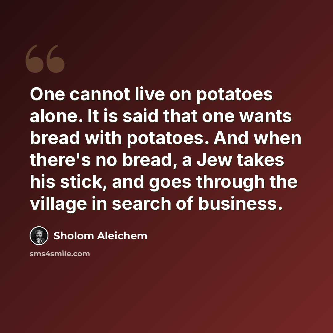 “One cannot live on potatoes alone. It is said that one wants bread with potatoes. And when there's no bread, a Jew takes his stick, and goes through the village in search of business.” quote by Sholom Aleichem