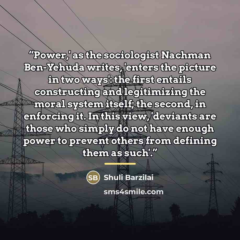 “Power,' as the sociologist Nachman Ben-Yehuda writes, 'enters the picture in two ways': the first entails constructing and legitimizing the moral system itself; the second, in enforcing it. In this view, 'deviants are those who simply do not have enough power to prevent others from defining them…” quote by Shuli Barzilai