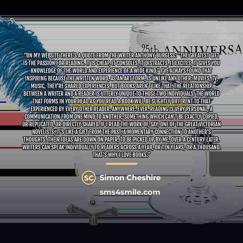 “On my website there's a quote from the writer Anthony Burgess: "The greatest gift is the passion for reading. It is cheap, it consoles, it distracts, it excites, it gives you knowledge of the world and experience of a wide kind." I've always found that inspiring because the written word, as an art…” quote by Simon Cheshire