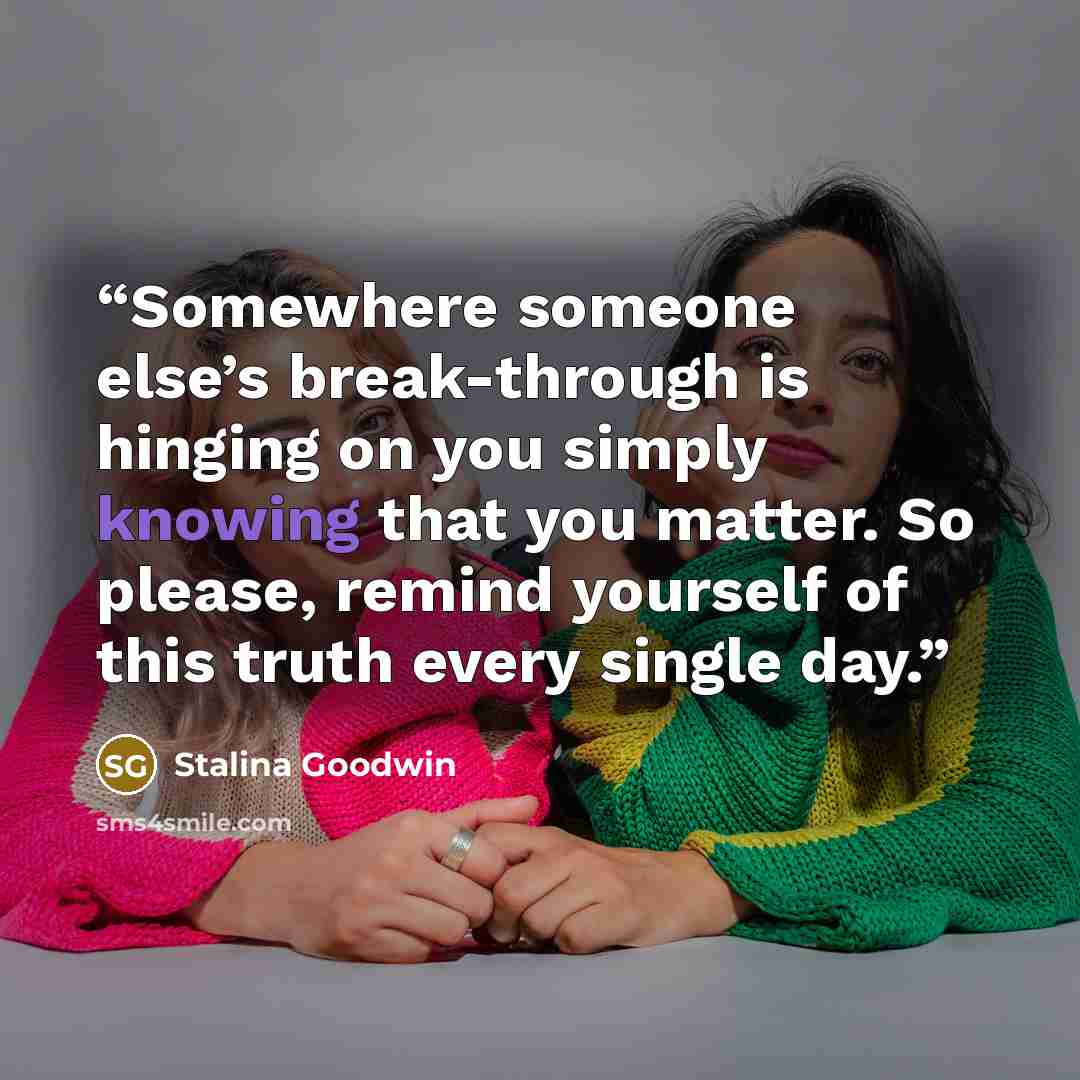 “Somewhere someone else’s break-through is hinging on you simply knowing that you matter. So please, remind yourself of this truth every single day.” quote by Stalina Goodwin