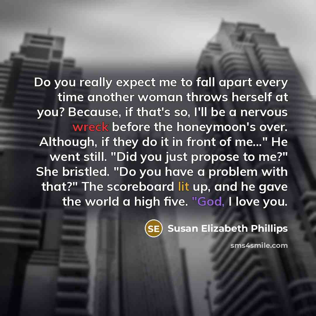 “Do you really expect me to fall apart every time another woman throws herself at you? Because, if that's so, I'll be a nervous wreck before the honeymoon's over. Although, if they do it in front of me..." He went still. "Did you just propose to me?" She bristled. "Do you have a problem with that?"…” quote by Susan Elizabeth Phillips