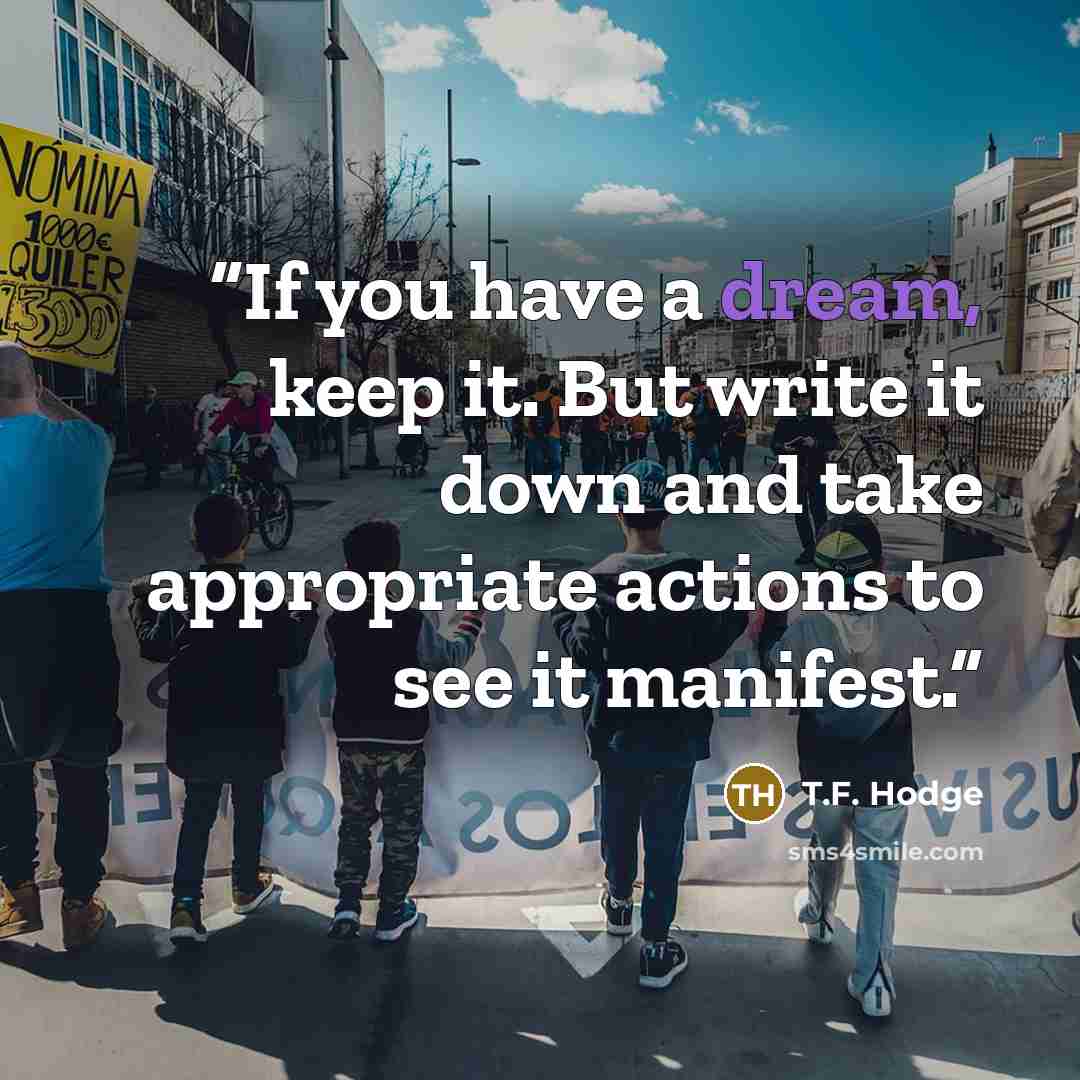 “If you have a dream, keep it. But write it down and take appropriate actions to see it manifest.” quote by T.F. Hodge