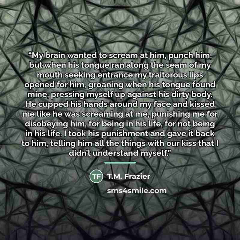 “My brain wanted to scream at him, punch him, but when his tongue ran along the seam of my mouth seeking entrance my traitorous lips opened for him, groaning when his tongue found mine, pressing myself up against his dirty body. He cupped his hands around my face and kissed me like he was screaming…” quote by T.M. Frazier