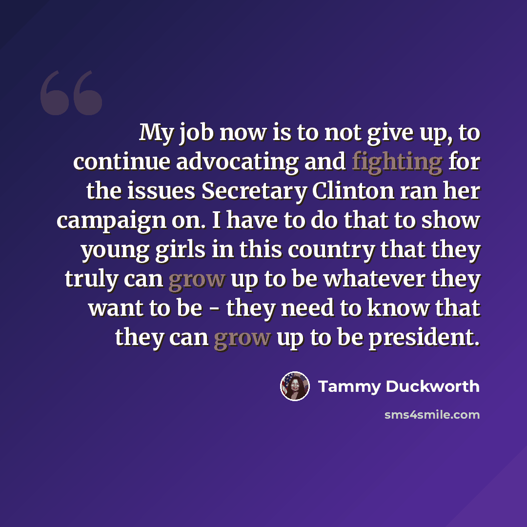 “My job now is to not give up, to continue advocating and fighting for the issues Secretary Clinton ran her campaign on. I have to do that to show young girls in this country that they truly can grow up to be whatever they want to be - they need to know that they can grow up to be president.” quote by Tammy Duckworth
